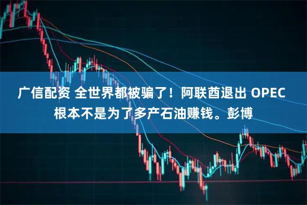 广信配资 全世界都被骗了！阿联酋退出 OPEC 根本不是为了多产石油赚钱。彭博