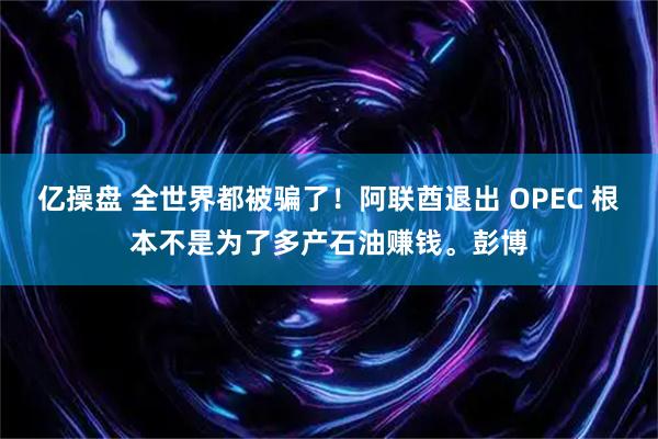 亿操盘 全世界都被骗了！阿联酋退出 OPEC 根本不是为了多产石油赚钱。彭博
