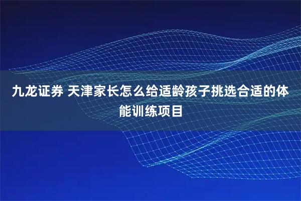 九龙证券 天津家长怎么给适龄孩子挑选合适的体能训练项目