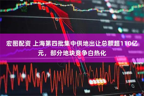宏图配资 上海第四批集中供地出让总额超110亿元，部分地块竞争白热化