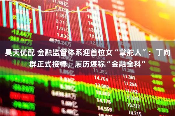 昊天优配 金融监管体系迎首位女“掌舵人”：丁向群正式接棒，履历堪称“金融全科”