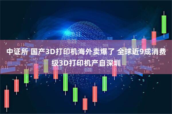中证所 国产3D打印机海外卖爆了 全球近9成消费级3D打印机产自深圳