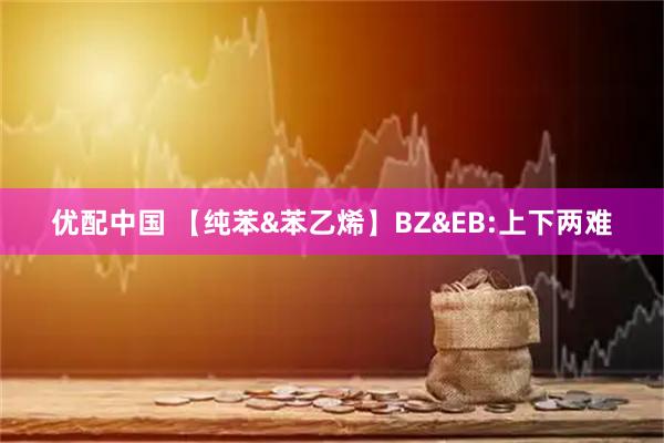 优配中国 【纯苯&苯乙烯】BZ&EB:上下两难