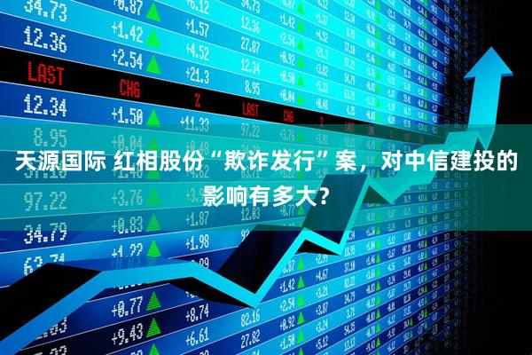 天源国际 红相股份“欺诈发行”案，对中信建投的影响有多大？