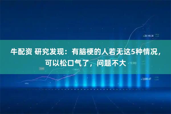 牛配资 研究发现：有脑梗的人若无这5种情况，可以松口气了，问题不大