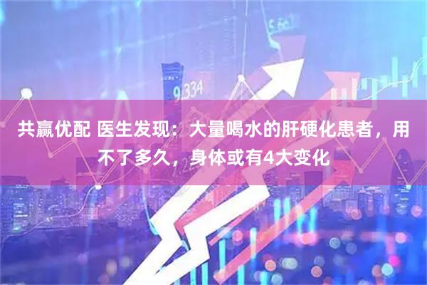 共赢优配 医生发现：大量喝水的肝硬化患者，用不了多久，身体或有4大变化