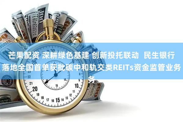 芒果配资 深耕绿色基建 创新投托联动  民生银行落地全国首单获批碳中和轨交类REITs资金监管业务