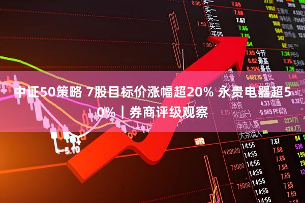 中证50策略 7股目标价涨幅超20% 永贵电器超50%｜券商评级观察