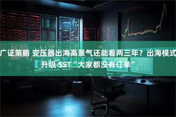 广证策略 变压器出海高景气还能看两三年？出海模式升级 SST“大家都没有订单”