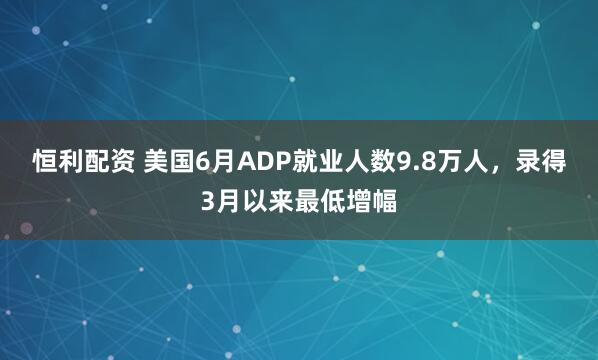 恒利配资 美国6月ADP就业人数9.8万人，录得3月以来最低增幅
