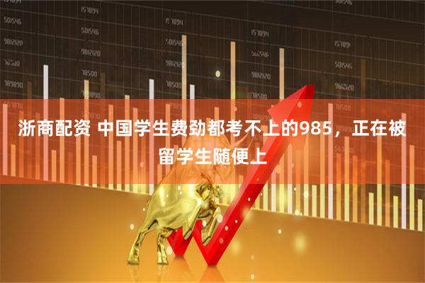 浙商配资 中国学生费劲都考不上的985，正在被留学生随便上