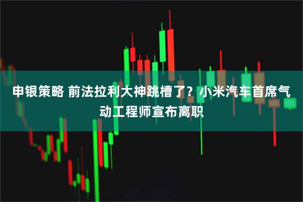申银策略 前法拉利大神跳槽了?小米汽车首席气动工程师宣布离职