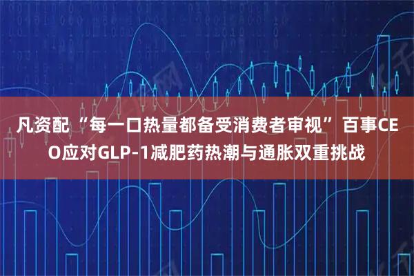 凡资配 “每一口热量都备受消费者审视” 百事CEO应对GLP-1减肥药热潮与通胀双重挑战