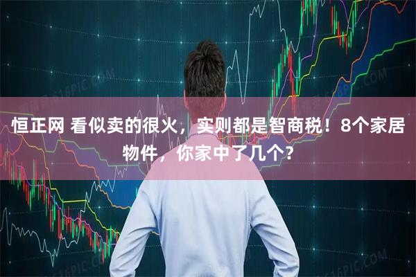 恒正网 看似卖的很火，实则都是智商税！8个家居物件，你家中了几个？