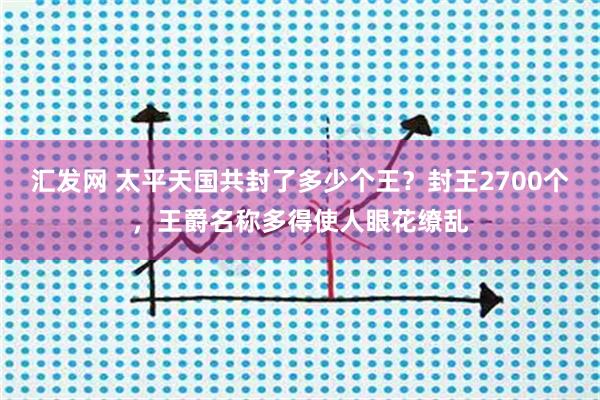 汇发网 太平天国共封了多少个王？封王2700个，王爵名称多得使人眼花缭乱
