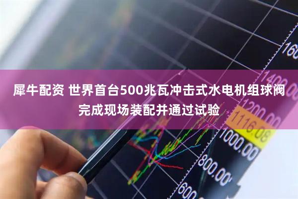 犀牛配资 世界首台500兆瓦冲击式水电机组球阀完成现场装配并通过试验