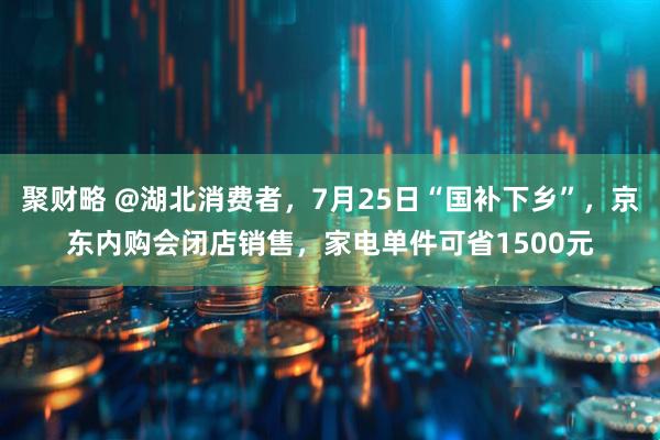 聚财略 @湖北消费者，7月25日“国补下乡”，京东内购会闭店销售，家电单件可省1500元