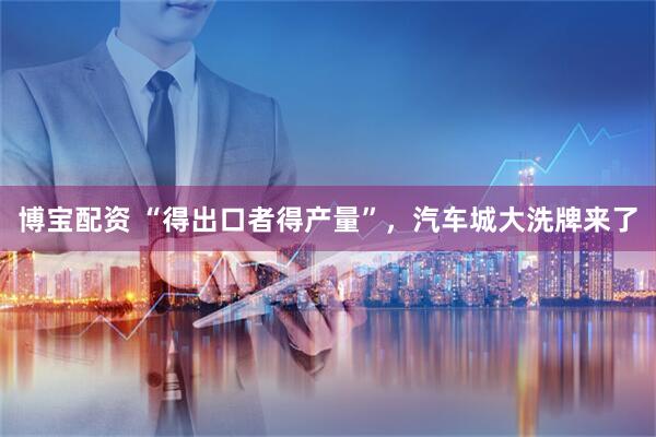 博宝配资 “得出口者得产量”，汽车城大洗牌来了