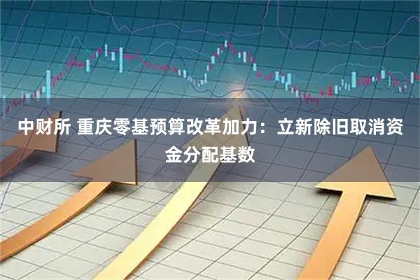 中财所 重庆零基预算改革加力：立新除旧取消资金分配基数