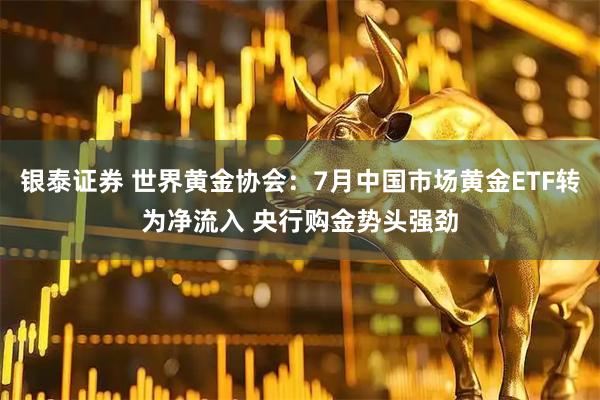银泰证券 世界黄金协会：7月中国市场黄金ETF转为净流入 央行购金势头强劲