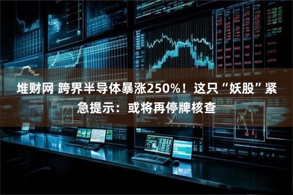 堆财网 跨界半导体暴涨250%！这只“妖股”紧急提示：或将再停牌核查