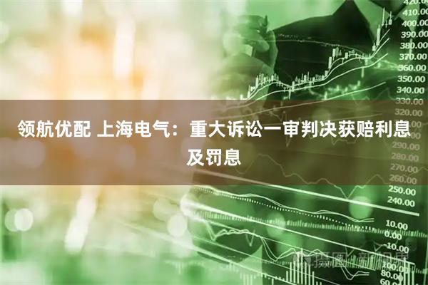领航优配 上海电气：重大诉讼一审判决获赔利息及罚息